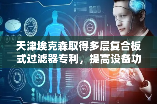 天津埃克森取得多层复合板式过滤器专利，提高设备功能的多样性