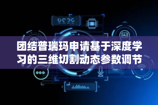 团结普瑞玛申请基于深度学习的三维切割动态参数调节系统及方法专利，解决人工经验依赖问题