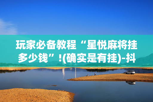 玩家必备教程“星悦麻将挂多少钱”!(确实是有挂)-抖音