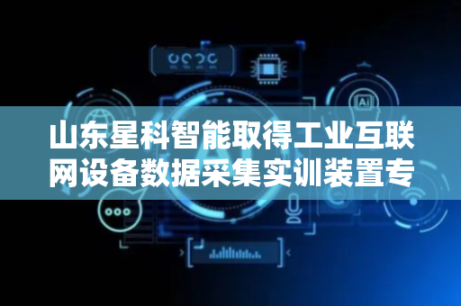 山东星科智能取得工业互联网设备数据采集实训装置专利，解决现有实训设备体积大等问题