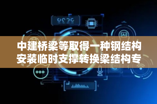 中建桥梁等取得一种钢结构安装临时支撑转换梁结构专利，解决设置临时支撑需另采取措施麻烦问题