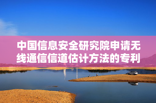 中国信息安全研究院申请无线通信信道估计方法的专利，能够在噪声水平较高或信道条件变化较大的情况下，保证信道估计性能，提高鲁棒性