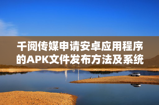 千阅传媒申请安卓应用程序的APK文件发布方法及系统专利，使得APK文件发布过程更加灵活和自动化