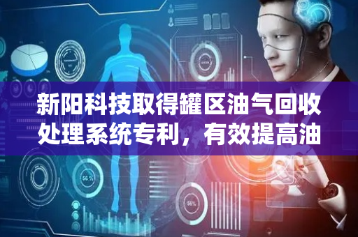 新阳科技取得罐区油气回收处理系统专利，有效提高油品回收率