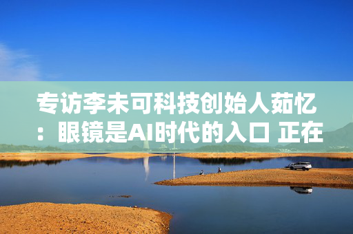 专访李未可科技创始人茹忆：眼镜是AI时代的入口 正在突破硬件轻量化瓶颈