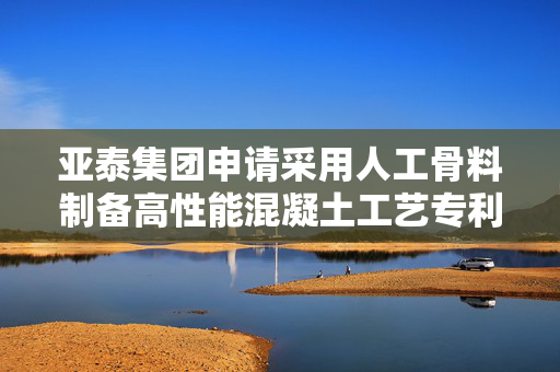 亚泰集团申请采用人工骨料制备高性能混凝土工艺专利，增强界面过渡区密实度