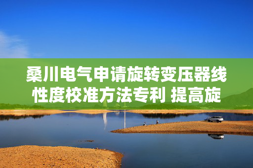 桑川电气申请旋转变压器线性度校准方法专利 提高旋转变压器的精度和线性度