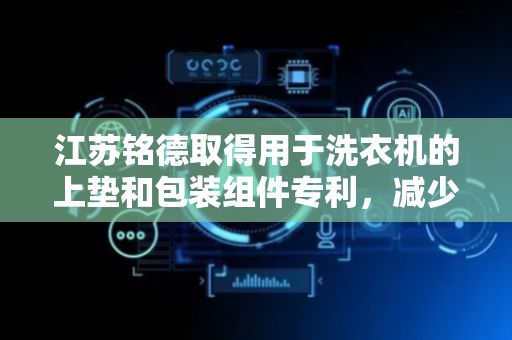 江苏铭德取得用于洗衣机的上垫和包装组件专利，减少洗衣机受撞击或挤压损坏