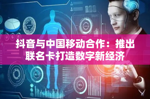 抖音与中国移动合作：推出联名卡打造数字新经济