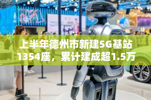 上半年德州市新建5G基站1354座，累计建成超1.5万座