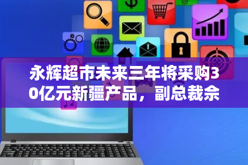 永辉超市未来三年将采购30亿元新疆产品，副总裁佘咸平：全程冷链物流