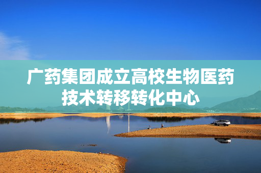 广药集团成立高校生物医药技术转移转化中心
