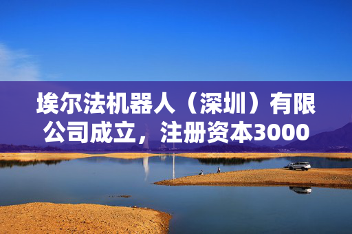 埃尔法机器人（深圳）有限公司成立，注册资本3000万人民币