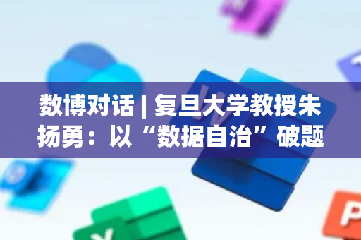 数博对话 | 复旦大学教授朱扬勇：以“数据自治”破题要素市场化，数博会为产业发展凝聚共识