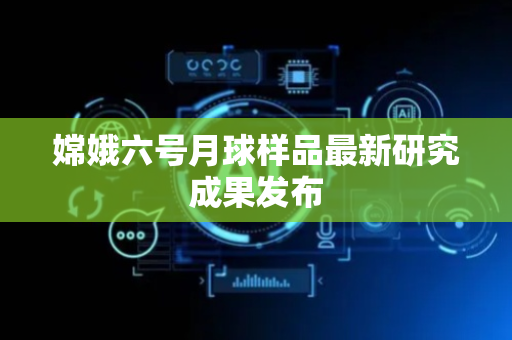 嫦娥六号月球样品最新研究成果发布