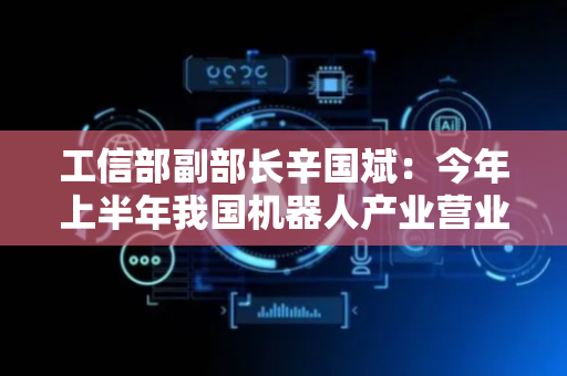 工信部副部长辛国斌：今年上半年我国机器人产业营业收入同比增长27.8%