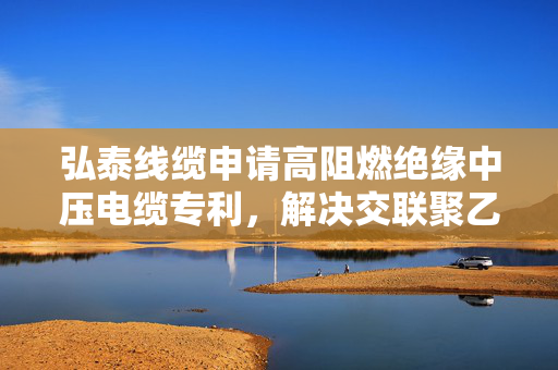 弘泰线缆申请高阻燃绝缘中压电缆专利，解决交联聚乙烯绝缘中压电缆易发生水树的问题