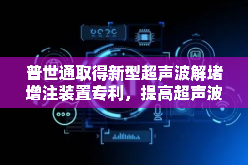 普世通取得新型超声波解堵增注装置专利，提高超声波的传输效率