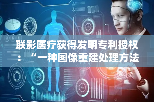 联影医疗获得发明专利授权：“一种图像重建处理方法、系统以及医疗影像设备”
