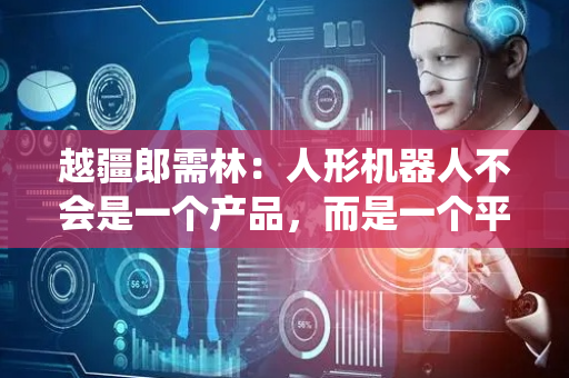越疆郎需林：人形机器人不会是一个产品，而是一个平台级生态系统