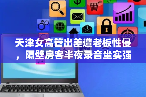 天津女高管出差遭老板性侵，隔壁房客半夜录音坐实强奸罪，国内首例职场性侵判赔111万