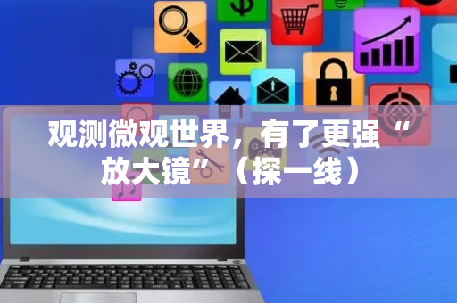 观测微观世界，有了更强“放大镜”（探一线）