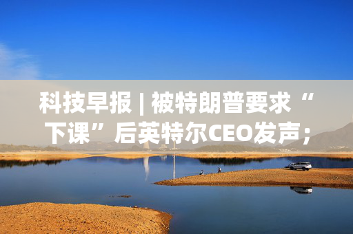 科技早报 | 被特朗普要求“下课”后英特尔CEO发声；小红书开放语音评论申请