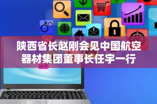 陕西省长赵刚会见中国航空器材集团董事长任宇一行
