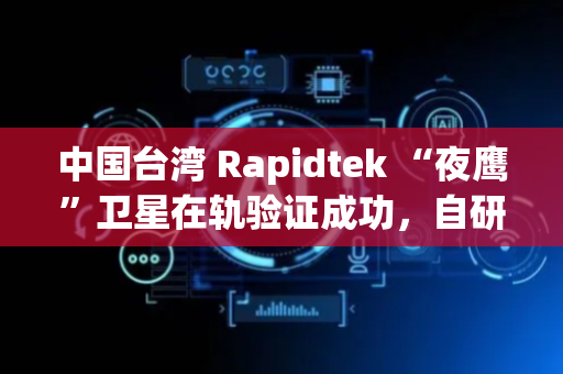中国台湾 Rapidtek “夜鹰”卫星在轨验证成功，自研通信载荷达商用级水平​