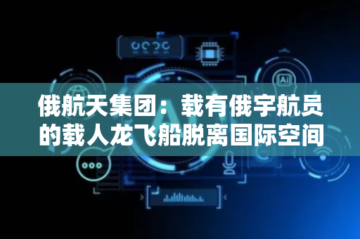 俄航天集团：载有俄宇航员的载人龙飞船脱离国际空间站