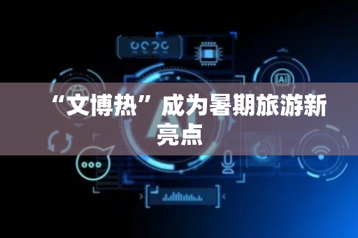 “文博热”成为暑期旅游新亮点