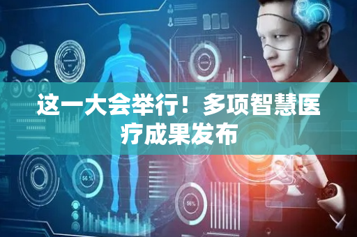 这一大会举行！多项智慧医疗成果发布