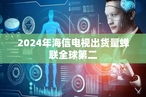2024年海信电视出货量蝉联全球第二