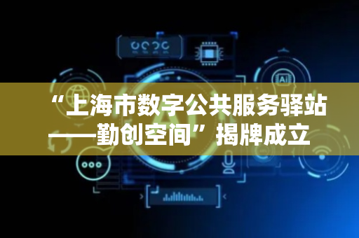 “上海市数字公共服务驿站——勤创空间”揭牌成立