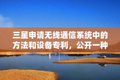 三星申请无线通信系统中的方法和设备专利，公开一种无线通信系统中的方法和设备