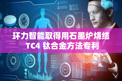 环力智能取得用石墨炉烧结 TC4 钛合金方法专利