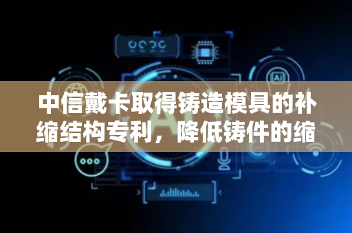 中信戴卡取得铸造模具的补缩结构专利，降低铸件的缩松现象出现的概率