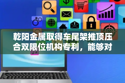 乾阳金属取得车尾架推顶压合双限位机构专利，能够对车尾架进行稳定地夹持定位