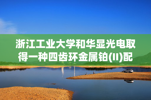 浙江工业大学和华显光电取得一种四齿环金属铂(II)配合物等相关专利