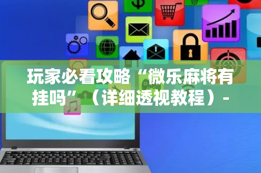 玩家必看攻略“微乐麻将有挂吗”（详细透视教程）-哔哩哔哩