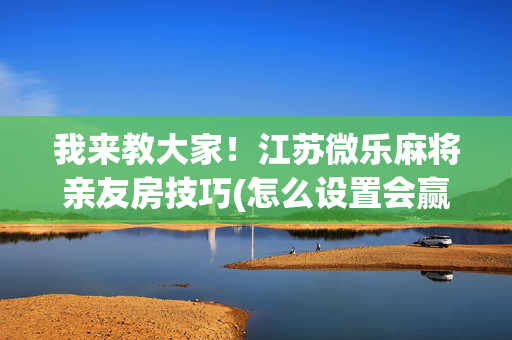 我来教大家！江苏微乐麻将亲友房技巧(怎么设置会赢)