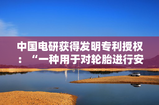 中国电研获得发明专利授权：“一种用于对轮胎进行安全拆垛的机器手夹具”