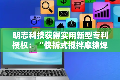 明志科技获得实用新型专利授权：“快拆式搅拌摩擦焊刀具和摩擦焊设备”