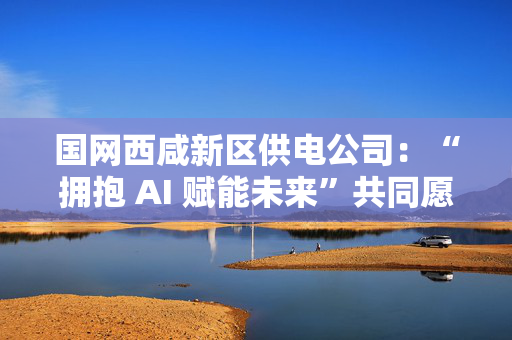 国网西咸新区供电公司：“拥抱 AI 赋能未来”共同愿景收集助力数智化转型