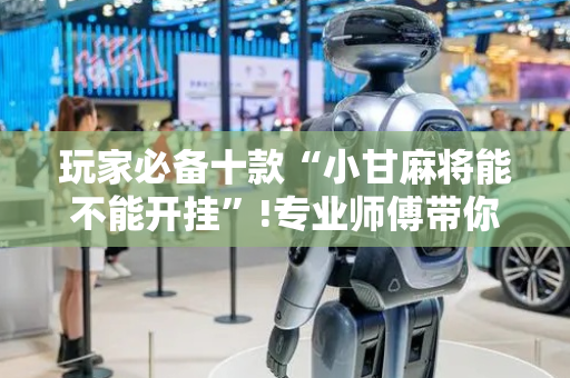 玩家必备十款“小甘麻将能不能开挂”!专业师傅带你一起了解（详细教程）-抖音