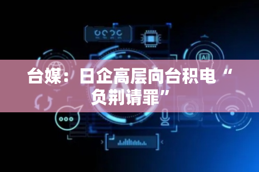台媒：日企高层向台积电“负荆请罪”