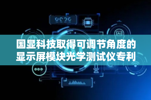 国显科技取得可调节角度的显示屏模块光学测试仪专利，满足多角度的测试需求