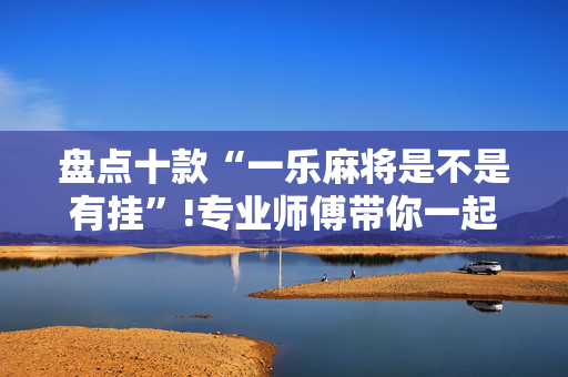 盘点十款“一乐麻将是不是有挂”!专业师傅带你一起了解（详细教程）-抖音