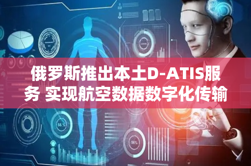 俄罗斯推出本土D-ATIS服务 实现航空数据数字化传输