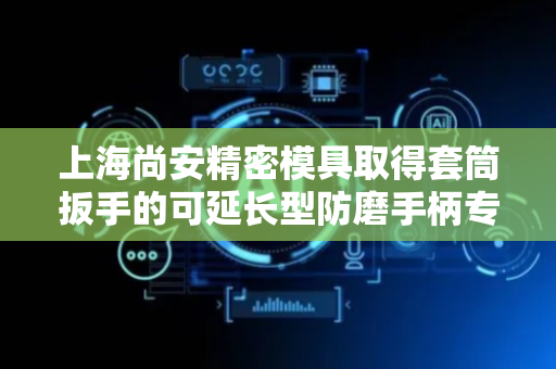 上海尚安精密模具取得套筒扳手的可延长型防磨手柄专利，保证连接稳定性防止脱落
